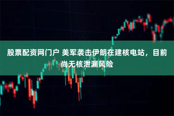 股票配资网门户 美军袭击伊朗在建核电站，目前尚无核泄漏风险
