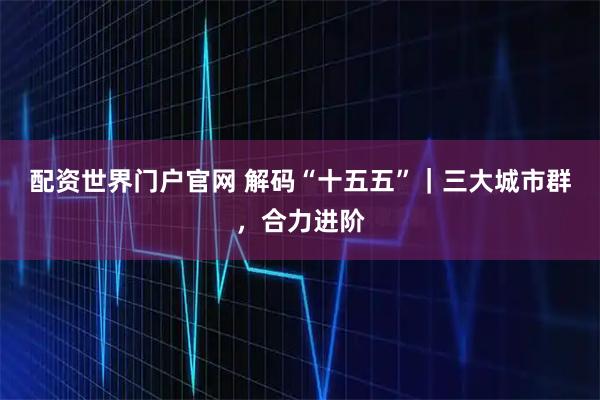配资世界门户官网 解码“十五五”｜三大城市群，合力进阶
